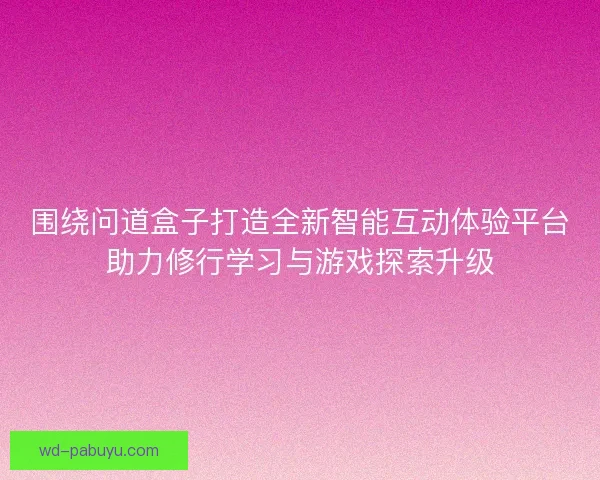 围绕问道盒子打造全新智能互动体验平台助力修行学习与游戏探索升级 围绕问道盒子打造全新智能互动体验平台助力修行学习与游戏探索升级