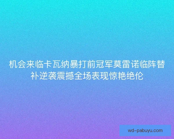 机会来临卡瓦纳暴打前冠军莫雷诺临阵替补逆袭震撼全场表现惊艳绝伦 机会来临卡瓦纳暴打前冠军莫雷诺临阵替补逆袭震撼全场表现惊艳绝伦