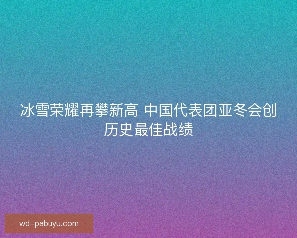 冰雪荣耀再攀新高 中国代表团亚冬会创历史最佳战绩 冰雪荣耀再攀新高 中国代表团亚冬会创历史最佳战绩