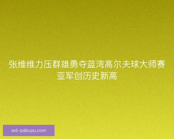 张维维力压群雄勇夺蓝湾高尔夫球大师赛亚军创历史新高