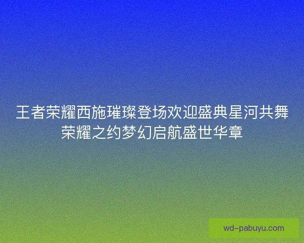 王者荣耀西施璀璨登场欢迎盛典星河共舞荣耀之约梦幻启航盛世华章 王者荣耀西施璀璨登场欢迎盛典星河共舞荣耀之约梦幻启航盛世华章