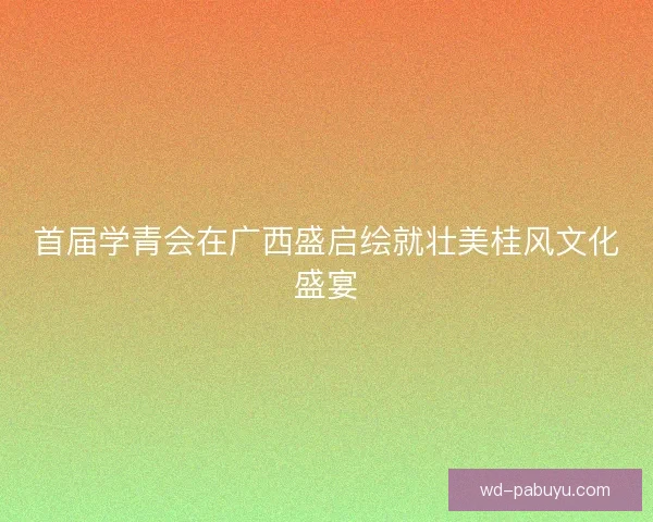 首届学青会在广西盛启绘就壮美桂风文化盛宴