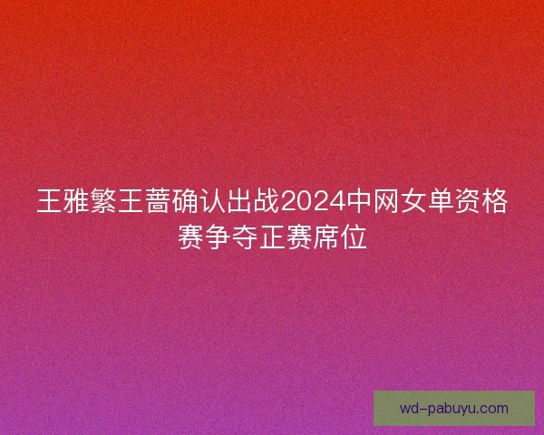 王雅繁王蔷确认出战2024中网女单资格赛争夺正赛席位