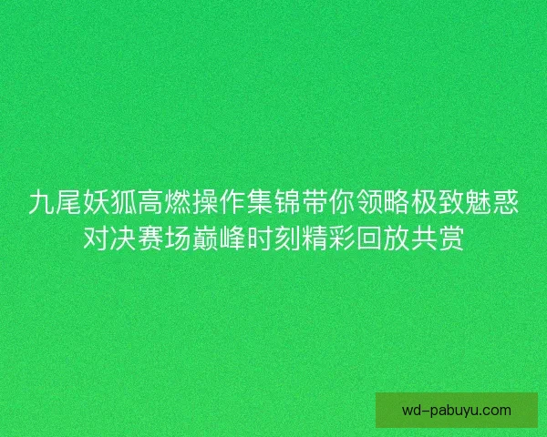 九尾妖狐高燃操作集锦带你领略极致魅惑对决赛场巅峰时刻精彩回放共赏 九尾妖狐高燃操作集锦带你领略极致魅惑对决赛场巅峰时刻精彩回放共赏